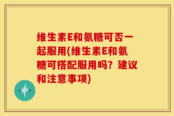 维生素E和氨糖可否一起服用(维生素E和氨糖可搭配服用吗?建议和注意事项) 维生素E和氨糖可否一起服用(维生素E和氨糖可搭配服用吗?建议和注意事项)