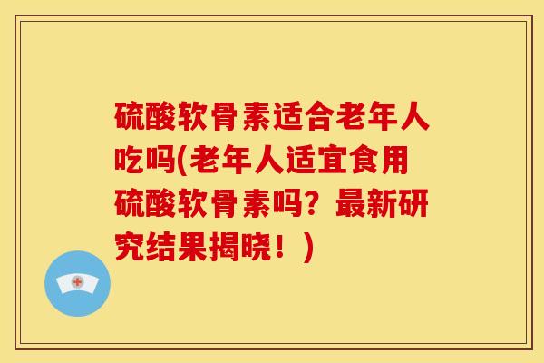 硫酸软骨素适合老年人吃吗(老年人适宜食用硫酸软骨素吗?新研究结果揭晓!) 硫酸软骨素适合老年人吃吗(老年人适宜食用硫酸软骨素吗?新研究结果揭晓!)