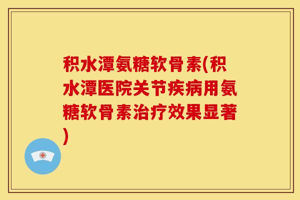 积水潭氨糖软骨素(积水潭医院关节用氨糖软骨素效果显著)