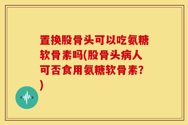 置换股骨头可以吃氨糖软骨素吗(股骨头人可否食用氨糖软骨素？)