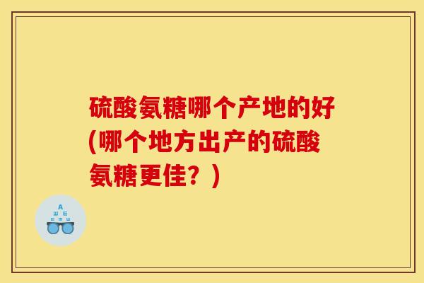 硫酸氨糖哪个产地的好(哪个地方出产的硫酸氨糖更佳?) 硫酸氨糖哪个产地的好(哪个地方出产的硫酸氨糖更佳?)