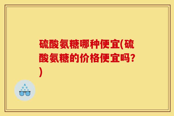 硫酸氨糖哪种便宜(硫酸氨糖的价格便宜吗？)