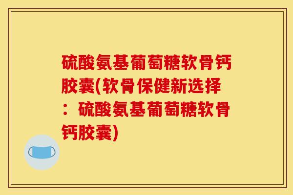 硫酸氨基葡萄糖软骨钙胶囊(软骨保健新选择：硫酸氨基葡萄糖软骨钙胶囊)