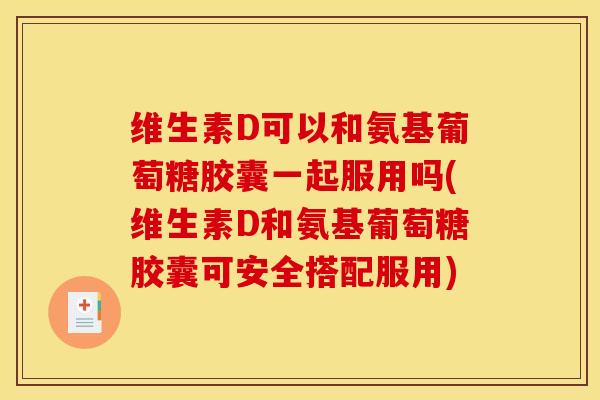 维生素D可以和氨基葡萄糖胶囊一起服用吗(维生素D和氨基葡萄糖胶囊可安全搭配服用)