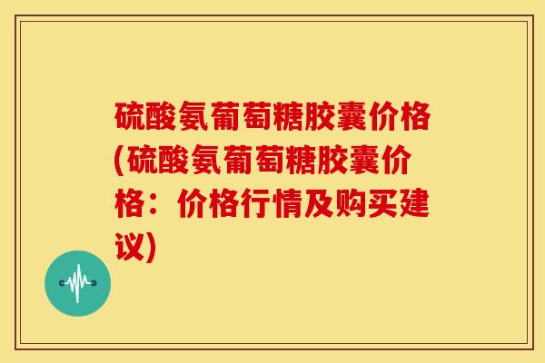 硫酸氨葡萄糖胶囊价格(硫酸氨葡萄糖胶囊价格:价格行情及购买建议) 硫酸氨葡萄糖胶囊价格(硫酸氨葡萄糖胶囊价格:价格行情及购买建议)