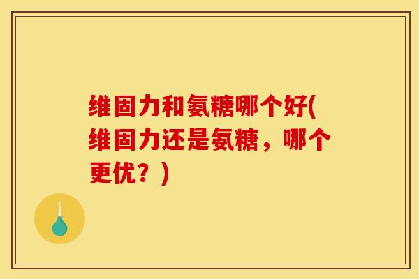 维固力和氨糖哪个好(维固力还是氨糖，哪个更优？)