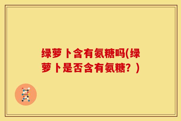 绿萝卜含有氨糖吗(绿萝卜是否含有氨糖?) 绿萝卜含有氨糖吗(绿萝卜是否含有氨糖?)