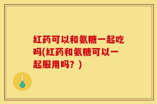 红药可以和氨糖一起吃吗(红药和氨糖可以一起服用吗？)