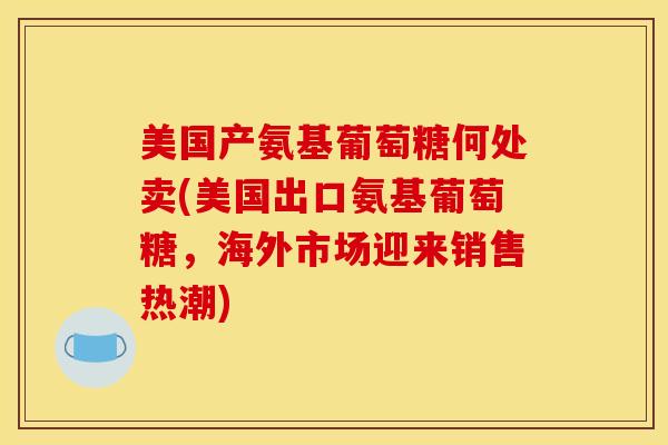 美国产氨基葡萄糖何处卖(美国出口氨基葡萄糖，海外市场迎来销售热潮)