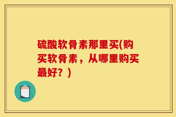 硫酸软骨素那里买(购买软骨素,从哪里购买好?) 硫酸软骨素那里买(购买软骨素,从哪里购买好?)