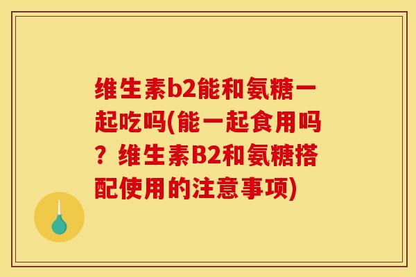 维生素b2能和氨糖一起吃吗(能一起食用吗?维生素B2和氨糖搭配使用的注意事项) 维生素b2能和氨糖一起吃吗(能一起食用吗?维生素B2和氨糖搭配使用的注意事项)