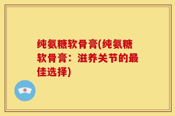 纯氨糖软骨膏(纯氨糖软骨膏:滋养关节的佳选择) 纯氨糖软骨膏(纯氨糖软骨膏:滋养关节的佳选择)