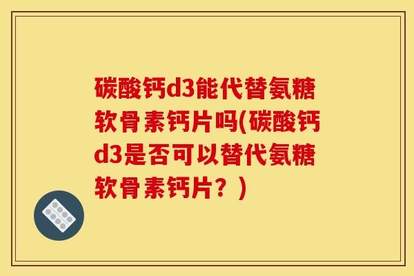 碳酸钙d3能代替氨糖软骨素钙片吗(碳酸钙d3是否可以替代氨糖软骨素钙片？)