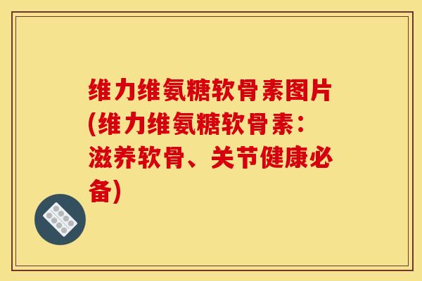 维力维氨糖软骨素图片(维力维氨糖软骨素：滋养软骨、关节健康必备)