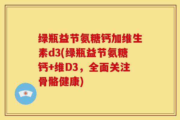 绿瓶益节氨糖钙加维生素d3(绿瓶益节氨糖钙+维D3,全面关注骨骼健康) 绿瓶益节氨糖钙加维生素d3(绿瓶益节氨糖钙+维D3,全面关注骨骼健康)