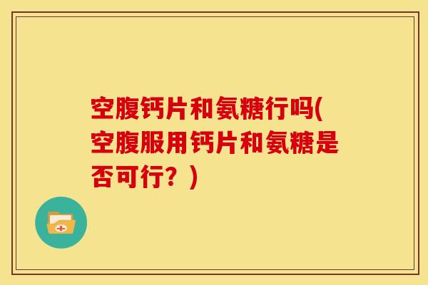 空腹钙片和氨糖行吗(空腹服用钙片和氨糖是否可行？)