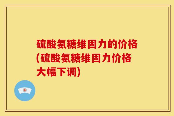 硫酸氨糖维固力的价格(硫酸氨糖维固力价格大幅下调)