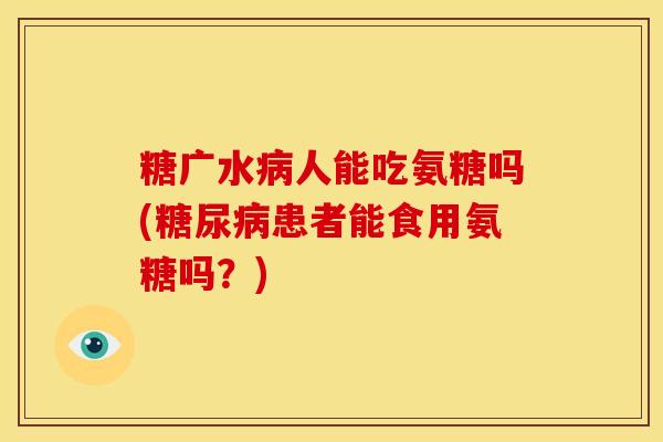 糖广水人能吃氨糖吗(患者能食用氨糖吗?) 糖广水人能吃氨糖吗(患者能食用氨糖吗?)