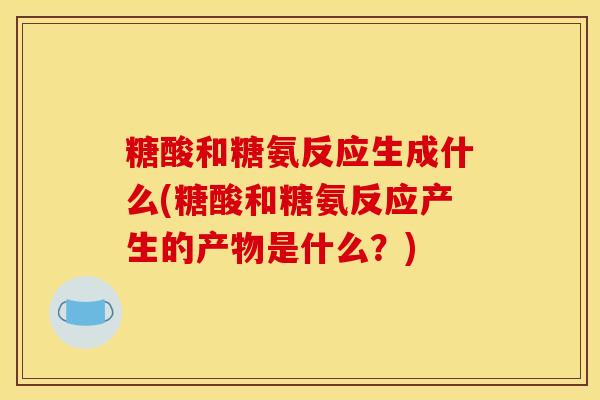 糖酸和糖氨反应生成什么(糖酸和糖氨反应产生的产物是什么?) 糖酸和糖氨反应生成什么(糖酸和糖氨反应产生的产物是什么?)