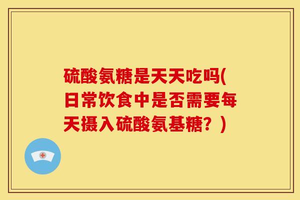 硫酸氨糖是天天吃吗(日常饮食中是否需要每天摄入硫酸氨基糖？)