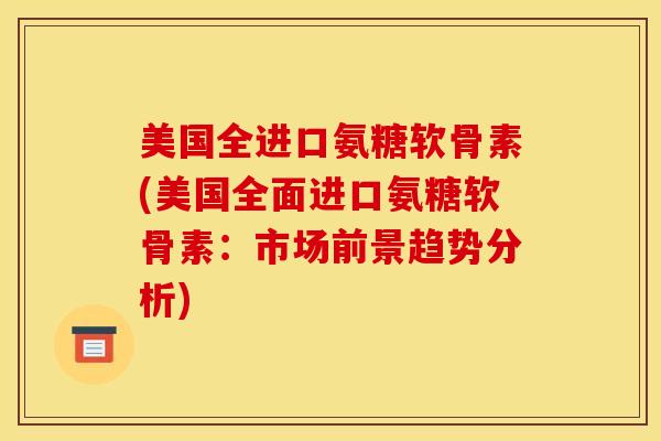 美国全进口氨糖软骨素(美国全面进口氨糖软骨素:市场前景趋势分析) 美国全进口氨糖软骨素(美国全面进口氨糖软骨素:市场前景趋势分析)