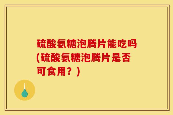 硫酸氨糖泡腾片能吃吗(硫酸氨糖泡腾片是否可食用？)