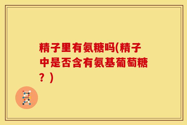精子里有氨糖吗(精子中是否含有氨基葡萄糖?) 精子里有氨糖吗(精子中是否含有氨基葡萄糖?)
