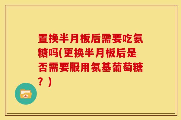 置换后需要吃氨糖吗(更换后是否需要服用氨基葡萄糖？)