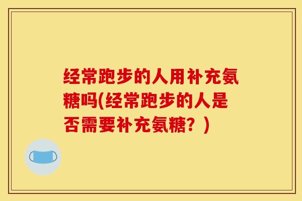 经常跑步的人用补充氨糖吗(经常跑步的人是否需要补充氨糖？)