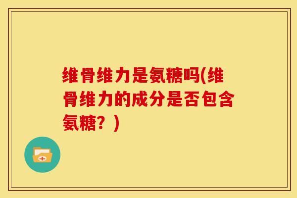 维骨维力是氨糖吗(维骨维力的成分是否包含氨糖?) 维骨维力是氨糖吗(维骨维力的成分是否包含氨糖?)
