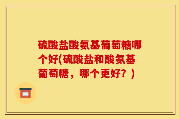 硫酸盐酸氨基葡萄糖哪个好(硫酸盐和酸氨基葡萄糖，哪个更好？)