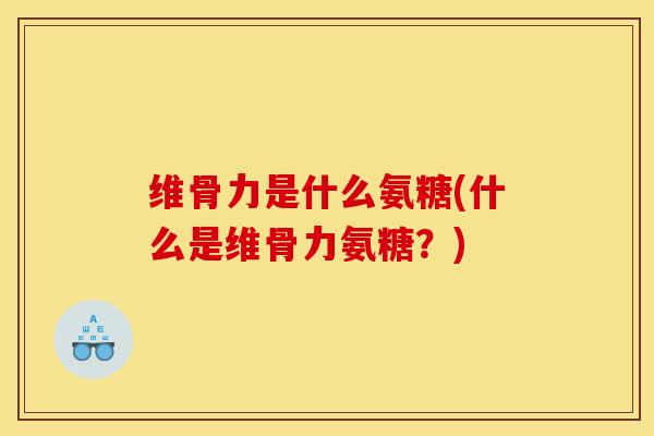 维骨力是什么氨糖(什么是维骨力氨糖？)