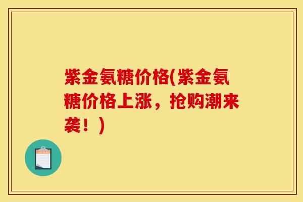 紫金氨糖价格(紫金氨糖价格上涨,抢购潮来袭!) 紫金氨糖价格(紫金氨糖价格上涨,抢购潮来袭!)