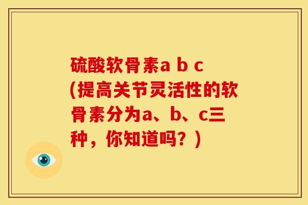 硫酸软骨素a b c(提高关节灵活性的软骨素分为a、b、c三种，你知道吗？)