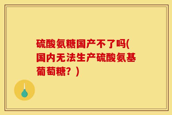 硫酸氨糖国产不了吗(国内无法生产硫酸氨基葡萄糖?) 硫酸氨糖国产不了吗(国内无法生产硫酸氨基葡萄糖?)