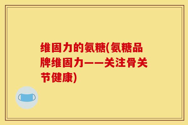 维固力的氨糖(氨糖品牌维固力——关注骨关节健康)