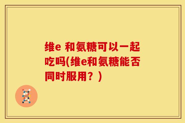 维e 和氨糖可以一起吃吗(维e和氨糖能否同时服用？)