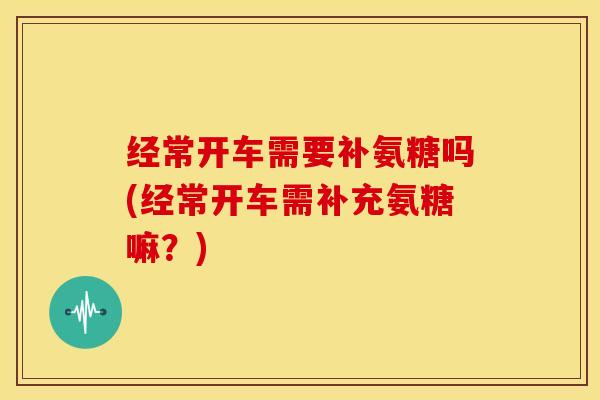 经常开车需要补氨糖吗(经常开车需补充氨糖嘛?) 经常开车需要补氨糖吗(经常开车需补充氨糖嘛?)
