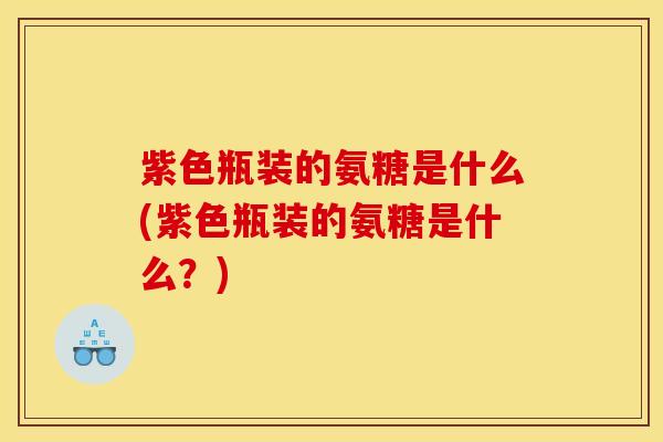 紫色瓶装的氨糖是什么(紫色瓶装的氨糖是什么?) 紫色瓶装的氨糖是什么(紫色瓶装的氨糖是什么?)