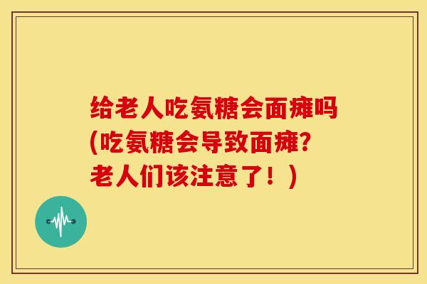 给老人吃氨糖会面瘫吗(吃氨糖会导致面瘫？老人们该注意了！)