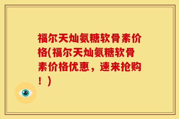 福尔天灿氨糖软骨素价格(福尔天灿氨糖软骨素价格优惠,速来抢购!) 福尔天灿氨糖软骨素价格(福尔天灿氨糖软骨素价格优惠,速来抢购!)