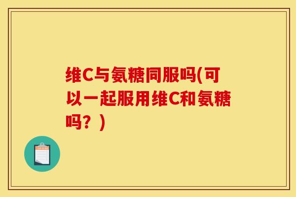 维C与氨糖同服吗(可以一起服用维C和氨糖吗?) 维C与氨糖同服吗(可以一起服用维C和氨糖吗?)