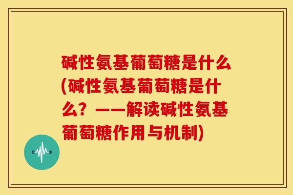 碱性氨基葡萄糖是什么(碱性氨基葡萄糖是什么?——解读碱性氨基葡萄糖作用与机制) 碱性氨基葡萄糖是什么(碱性氨基葡萄糖是什么?——解读碱性氨基葡萄糖作用与机制)