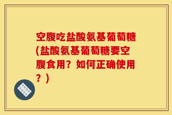 空腹吃盐酸氨基葡萄糖(盐酸氨基葡萄糖要空腹食用？如何正确使用？)