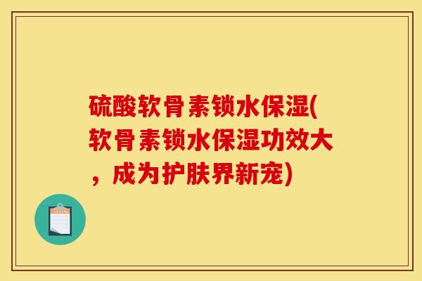 硫酸软骨素锁水保湿(软骨素锁水保湿功效大，成为护肤界新宠)