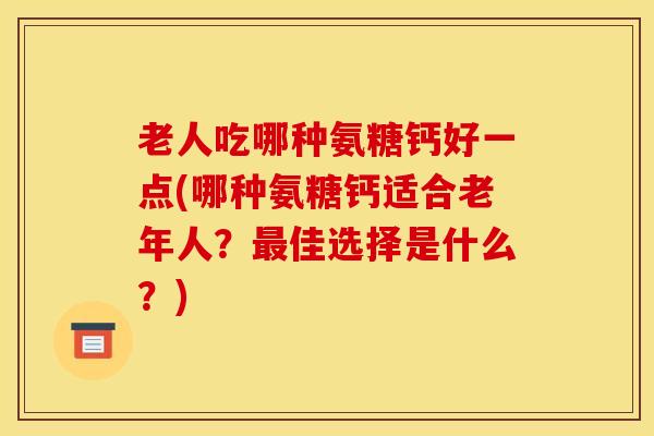 老人吃哪种氨糖钙好一点(哪种氨糖钙适合老年人?佳选择是什么?) 老人吃哪种氨糖钙好一点(哪种氨糖钙适合老年人?佳选择是什么?)