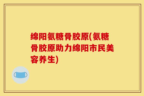 绵阳氨糖骨胶原(氨糖骨胶原助力绵阳市民美容养生) 绵阳氨糖骨胶原(氨糖骨胶原助力绵阳市民美容养生)