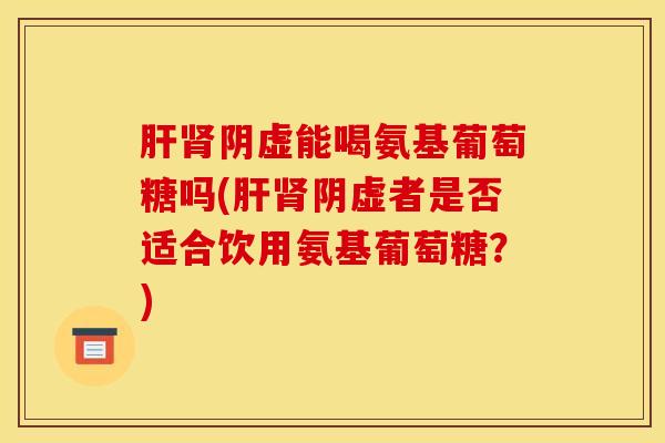 阴虚能喝氨基葡萄糖吗(阴虚者是否适合饮用氨基葡萄糖？)