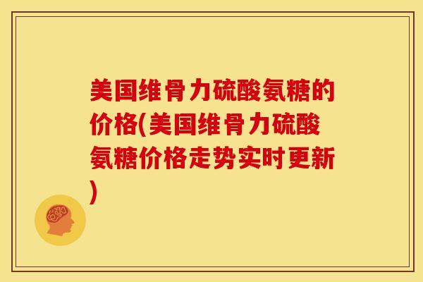 美国维骨力硫酸氨糖的价格(美国维骨力硫酸氨糖价格走势实时更新)