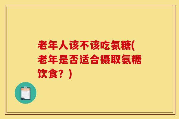 老年人该不该吃氨糖(老年是否适合摄取氨糖饮食？)
